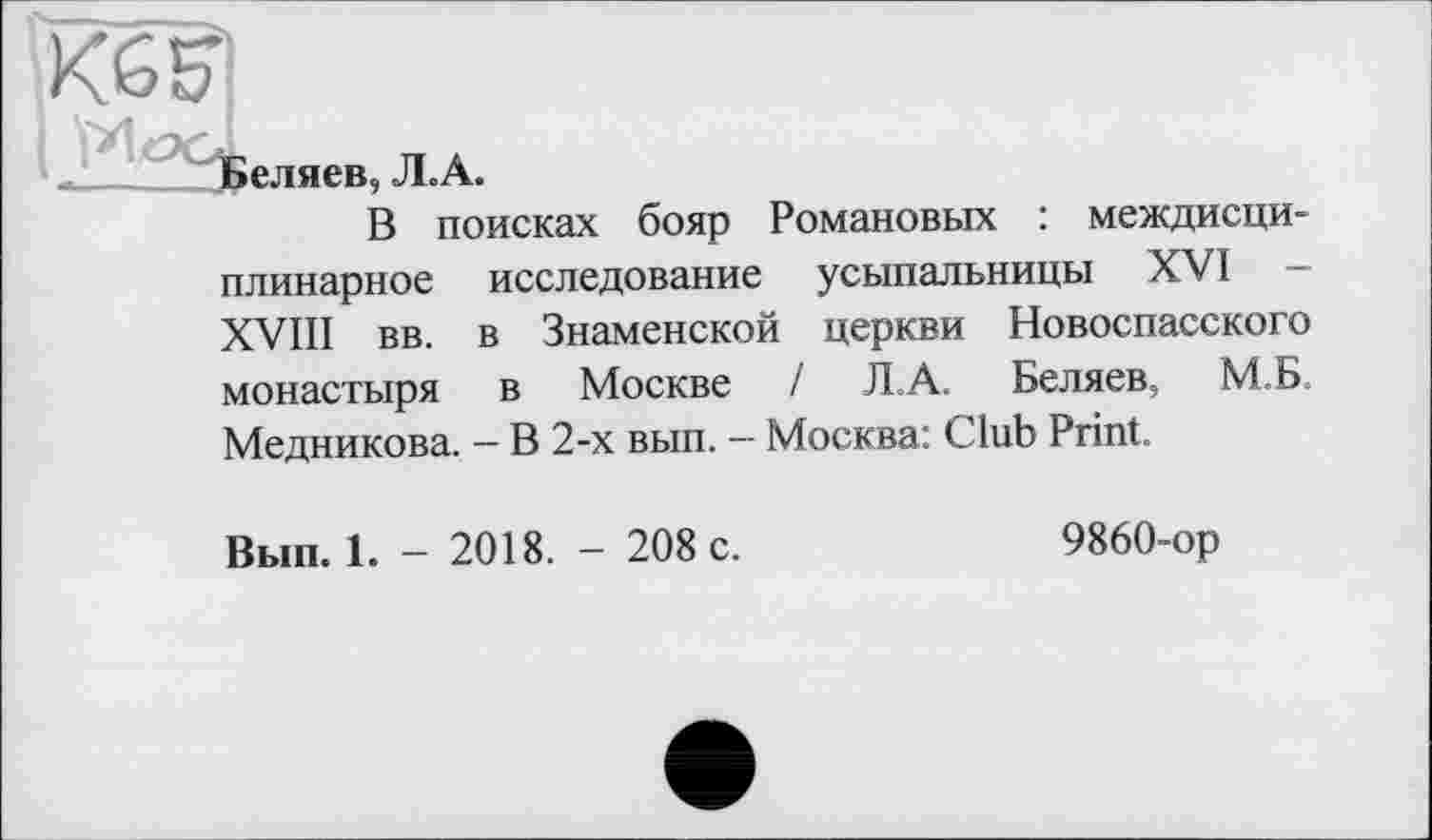 ﻿Кб^
J__Ії^еляев, Л.А.
В поисках бояр Романовых : междисциплинарное исследование усыпальницы XVI — XVIII вв. в Знаменской церкви Новоспасского монастыря в Москве / JLA. Беляев, М.Б Медникова. - В 2-х вып. - Москва: Club Print.
Вып. 1. - 2018. - 208 с.
9860-ор